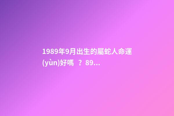 1989年9月出生的屬蛇人命運(yùn)好嗎？89年出生好嗎？ 1989年9月初8（農(nóng)歷）是什么命？全面的解釋一下，謝謝！